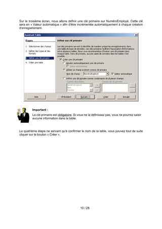 Sur le troisième écran, nous allons définir une clé primaire sur NuméroEmployé. Cette clé
sera en « Valeur automatique » afin d'être incrémentée automatiquement à chaque création
d'enregistrement.




         Important :
         La clé primaire est obligatoire. Si vous ne la définissez pas, vous ne pourrez saisir
         aucune information dans la table.



La quatrième étape ne servant qu'à confirmer le nom de la table, vous pouvez tout de suite
cliquer sur le bouton « Créer ».




                                              10 / 28
 
