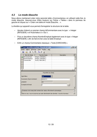 4.2     Le mode ébauche
Nous allons maintenant créer notre seconde table «Commentaires» en utilisant cette fois, le
mode ébauche. Assurez-vous d'être toujours sur l'icône « Tables » dans le panneau de
gauche et cliquez sur « Créer une table en mode Ébauche... ».

La fenêtre qui apparaît vous permet d'enregistrer la structure de la table.

   •   Ajoutez d'abord un premier champ IdCommentiare avec le type : « Integer
       [INTEGER] » et l'AutoValeur à « Oui ».

   •   Puis un deuxième champ NuméroEmployé également avec le type « Integer
       [INTEGER] » afin de faire le lien avec la table Employé.

   •   Enfin un champ Commentaire classique « Texte [VARCHAR] ».




                                               12 / 28
 