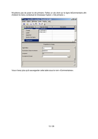 N'oublions pas de poser la clé primaire. Faîtes un clic droit sur la ligne IdCommentaire afin
d'obtenir le menu contextuel et choisissez l'option « Clé primaire ».




Vous n'avez plus qu'à sauvegarder cette table sous le nom «Commentaires».




                                             13 / 28
 