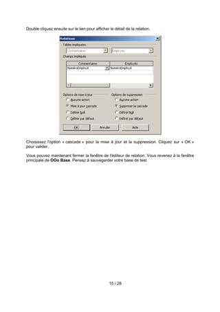 Double cliquez ensuite sur le lien pour afficher le détail de la relation.




Choisissez l'option « cascade » pour la mise à jour et la suppression. Cliquez sur « OK »
pour valider.

Vous pouvez maintenant fermer la fenêtre de l'éditeur de relation. Vous revenez à la fenêtre
principale de OOo Base. Pensez à sauvegarder votre base de test.




                                                 15 / 28
 