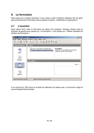 6. Le formulaire
Notre base est à présent terminée. Il nous reste à créer l'interface utilisateur afin de gérer
plus proprement les informations des employés (création, modification et suppression).


6.1     L'assistant
Nous allons donc créer le formulaire de saisie d'un employé. Changez d'icône dans le
panneau de gauche pour passer sur « Formulaires ». Puis cliquez sur « Utiliser l'assistant de
création de formulaire ».




A ce moment là, OOo lance le module de traitement de textes avec un document vierge et
ouvre l'assistant de formulaire.




                                              16 / 28
 