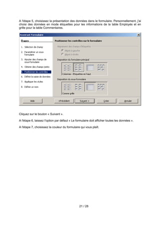 A l'étape 5, choisissez la présentation des données dans le formulaire. Personnellement, j'ai
choisi des données en mode étiquettes pour les informations de la table Employés et en
grille pour la table Commentaires.




Cliquez sur le bouton « Suivant ».

A l'étape 6, laissez l'option par défaut « Le formulaire doit afficher toutes les données ».

A l'étape 7, choisissez la couleur du formulaire qui vous plaît.




                                                21 / 28
 