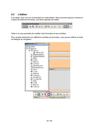 6.2     L'édition
A ce stade, nous voici sur le formulaire en mode édition. Nous sommes toujours à travers le
module de traitement de textes. Une barre spéciale est visible.




Celle-ci va nous permettre de modifier notre formulaire et ses contrôles.

Pour accéder facilement aux différents contrôles du formulaire, vous pouvez afficher la boîte
de dialogue du navigateur.




                                              23 / 28
 