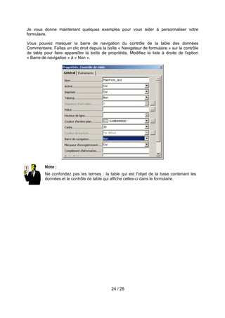 Je vous donne maintenant quelques exemples pour vous aider à personnaliser votre
formulaire.

Vous pouvez masquer la barre de navigation du contrôle de la table des données
Commentaire. Faîtes un clic droit depuis la boîte « Navigateur de formulaire » sur le contrôle
de table pour faire apparaître la boîte de propriétés. Modifiez la liste à droite de l'option
« Barre de navigation » à « Non ».




         Note :
         Ne confondez pas les termes : la table qui est l'objet de la base contenant les
         données et le contrôle de table qui affiche celles-ci dans le formulaire.




                                              24 / 28
 