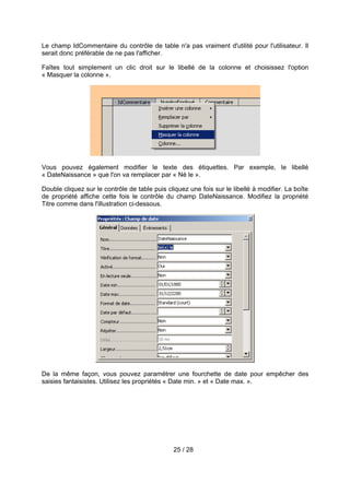 Le champ IdCommentaire du contrôle de table n'a pas vraiment d'utilité pour l'utilisateur. Il
serait donc préférable de ne pas l'afficher.

Faîtes tout simplement un clic droit sur le libellé de la colonne et choisissez l'option
« Masquer la colonne ».




Vous pouvez également modifier le texte des étiquettes. Par exemple, le libellé
« DateNaissance » que l'on va remplacer par « Né le ».

Double cliquez sur le contrôle de table puis cliquez une fois sur le libellé à modifier. La boîte
de propriété affiche cette fois le contrôle du champ DateNaissance. Modifiez la propriété
Titre comme dans l'illustration ci-dessous.




De la même façon, vous pouvez paramétrer une fourchette de date pour empêcher des
saisies fantaisistes. Utilisez les propriétés « Date min. » et « Date max. ».




                                               25 / 28
 