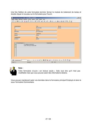 Une fois l'édition de votre formulaire terminé, fermer le module de traitement de textes et
double cliquer à nouveau sur le formulaire pour l'ouvrir.




         Note :
         Votre formulaire s'ouvre « en lecture seule ». Cela veut dire qu'il n'est pas
         modifiable mais que vous pouvez saisir des informations dedans.



Vous pouvez maintenant saisir vos données dans le formulaire principal Employé et dans le
sous- formulaire Commentaire.




                                            27 / 28
 