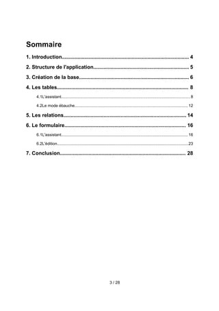 Sommaire
1. Introduction......................................................................................... 4
2. Structure de l'application................................................................... 5
3. Création de la base............................................................................. 6
4. Les tables............................................................................................ 8
      4.1L'assistant................................................................................................................... 8

      4.2Le mode ébauche..................................................................................................... 12

5. Les relations...................................................................................... 14
6. Le formulaire..................................................................................... 16
      6.1L'assistant................................................................................................................. 16

      6.2L'édition.....................................................................................................................23

7. Conclusion........................................................................................ 28




                                                                   3 / 28
 