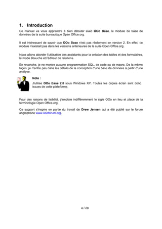 1. Introduction
Ce manuel va vous apprendre à bien débuter avec OOo Base, le module de base de
données de la suite bureautique Open Office.org.

Il est intéressant de savoir que OOo Base n'est pas réellement en version 2. En effet, ce
module n'existait pas dans les versions antérieures de la suite Open Office.org.

Nous allons aborder l'utilisation des assistants pour la création des tables et des formulaires,
le mode ébauche et l'éditeur de relations.

En revanche, je ne montre aucune programmation SQL, de code ou de macro. De la même
façon, je n'entre pas dans les détails de la conception d'une base de données à partir d'une
analyse.

          Note :
          J'utilise OOo Base 2.0 sous Windows XP. Toutes les copies écran sont donc
          issues de cette plateforme.



Pour des raisons de lisibilité, j'emploie indifféremment le sigle OOo en lieu et place de la
terminologie Open Office.org.

Ce support s'inspire en partie du travail de Drew Jensen qui a été publié sur le forum
anglophone www.oooforum.org.




                                                4 / 28
 