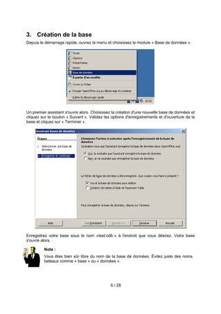 3. Création de la base
Depuis le démarrage rapide, ouvrez le menu et choisissez le module « Base de données ».




Un premier assistant s'ouvre alors. Choisissez la création d'une nouvelle base de données et
cliquez sur le bouton « Suivant ». Validez les options d'enregistrements et d'ouverture de la
base et cliquez sur « Terminer ».




Enregistrez votre base sous le nom «test.odb » à l'endroit que vous désirez. Votre base
s'ouvre alors.

         Note :
         Vous êtes bien sûr libre du nom de la base de données. Évitez juste des noms
         bateaux comme « base » ou « données ».




                                              6 / 28
 