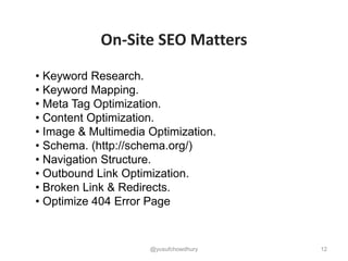 12
• Keyword Research.
• Keyword Mapping.
• Meta Tag Optimization.
• Content Optimization.
• Image & Multimedia Optimization.
• Schema. (http://schema.org/)
• Navigation Structure.
• Outbound Link Optimization.
• Broken Link & Redirects.
• Optimize 404 Error Page
On-Site SEO Matters
@yusufchowdhury
 