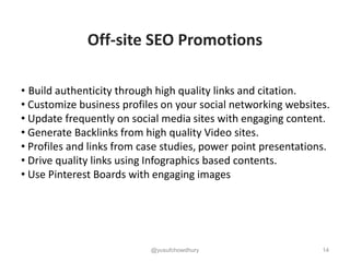 14
Off-site SEO Promotions
• Build authenticity through high quality links and citation.
• Customize business profiles on your social networking websites.
• Update frequently on social media sites with engaging content.
• Generate Backlinks from high quality Video sites.
• Profiles and links from case studies, power point presentations.
• Drive quality links using Infographics based contents.
• Use Pinterest Boards with engaging images
@yusufchowdhury
 