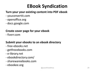EBook Syndication
Turn your your existing content into PDF ebook
- youconvertit.com
- openoffice.org
- docs.google.com
Create cover page for your ebook
- fiverr.com
Submit your ebooks to an ebook directory
- free-ebooks.net
- getfreeebooks.com
- e-library.net
- ebookdirectory.com/
- sharewareebooks.com
- ebookee.org
@yusufchowdhury 20
 