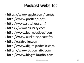 Podcast websites
- https://www.apple.com/itunes
- http://www.podfeed.net
- http://www.stitcher.com/
- https://www.blubrry.com
- http://www.learnoutloud.com
- http://www.audio-podcast.fm
- http://castroller.com
- http://www.digitalpodcast.com
- https://www.podomatic.com
- http://www.blogtalkradio.com
@yusufchowdhury 21
 