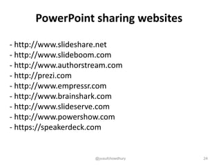 PowerPoint sharing websites
- http://www.slideshare.net
- http://www.slideboom.com
- http://www.authorstream.com
- http://prezi.com
- http://www.empressr.com
- http://www.brainshark.com
- http://www.slideserve.com
- http://www.powershow.com
- https://speakerdeck.com
@yusufchowdhury 24
 