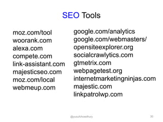 SEO Tools
moz.com/tool
woorank.com
alexa.com
compete.com
link-assistant.com
majesticseo.com
moz.com/local
webmeup.com
google.com/analytics
google.com/webmasters/
opensiteexplorer.org
socialcrawlytics.com
gtmetrix.com
webpagetest.org
internetmarketingninjas.com
majestic.com
linkpatrolwp.com
30@yusufchowdhury
 