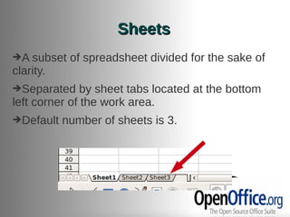 Sheets
➔A subset   of spreadsheet divided for the sake of
clarity.
➔Separated     by sheet tabs located at the bottom
left corner of the work area.
➔Default   number of sheets is 3.
 