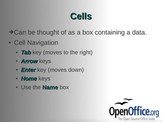 Cells
➔Can      be thought of as a box containing a data.
●   Cell Navigation
    ●   Tab key (moves to the right)
    ●   Arrow keys
    ●   Enter key (moves down)
    ●   Home keys
    ●   Use the Name box
 