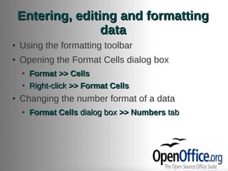 Entering, editing and formatting
                   data
●   Using the formatting toolbar
●   Opening the Format Cells dialog box
    ●   Format >> Cells
    ●   Right-click >> Format Cells
●   Changing the number format of a data
    ●   Format Cells dialog box >> Numbers tab
 