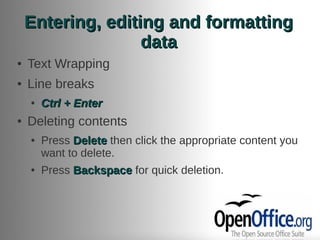 Entering, editing and formatting
                   data
●   Text Wrapping
●   Line breaks
    ●   Ctrl + Enter
●   Deleting contents
    ●   Press Delete then click the appropriate content you
        want to delete.
    ●   Press Backspace for quick deletion.
 