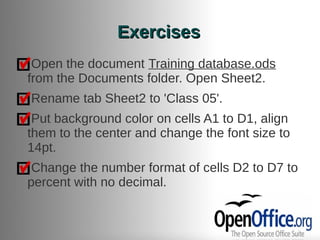 Exercises
 Open the document Training database.ods
from the Documents folder. Open Sheet2.
Rename tab Sheet2 to 'Class 05'.
 Put background color on cells A1 to D1, align
them to the center and change the font size to
14pt.
 Change the number format of cells D2 to D7 to
percent with no decimal.
 