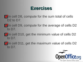 Exercises
In cell D8, compute for the sum total of cells
D2 to D7.
 In cell D9, compute for the average of cells D2
to D7.
 In cell D10, get the minimum value of cells D2
to D7.
 In cell D11, get the maximum value of cells D2
to D7.
 