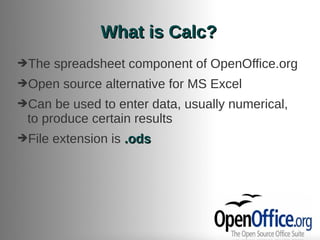 What is Calc?
➔The    spreadsheet component of OpenOffice.org
➔Open    source alternative for MS Excel
➔Can  be used to enter data, usually numerical,
 to produce certain results
➔File   extension is .ods
 