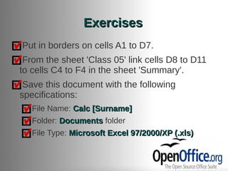 Exercises
Put in borders on cells A1 to D7.
 From the sheet 'Class 05' link cells D8 to D11
to cells C4 to F4 in the sheet 'Summary'.
 Save this document with the following
specifications:
   File Name: Calc [Surname]
   Folder: Documents folder
   File Type: Microsoft Excel 97/2000/XP (.xls)
 