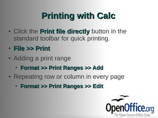 Printing with Calc
●   Click the Print file directly button in the
    standard toolbar for quick printing.
●   File >> Print
●   Adding a print range
    ●   Format >> Print Ranges >> Add
●   Repeating row or column in every page
    ●   Format >> Print Ranges >> Edit
 