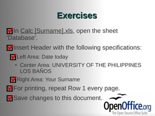 Exercises
  In Calc [Surname].xls, open the sheet
'Database'.
  Insert Header with the following specifications:
   Left Area: Date today
  ●   Center Area: UNIVERSITY OF THE PHILIPPINES
      LOS BAÑOS
   Right Area: Your Surname
  For printing, repeat Row 1 every page.
  Save changes to this document.
 