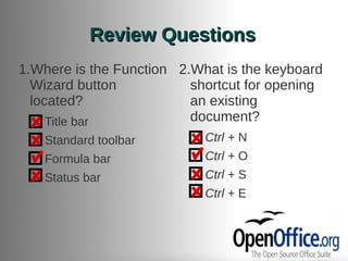 Review Questions
1.Where is the Function 2.What is the keyboard
  Wizard button           shortcut for opening
  located?                an existing
  ●  Title bar            document?
  ●   Standard toolbar    ●   Ctrl + N
  ●   Formula bar         ●   Ctrl + O
  ●   Status bar          ●   Ctrl + S
                          ●   Ctrl + E
 