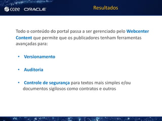 Resultados



Todo o conteúdo do portal passa a ser gerenciado pelo Webcenter
Content que permite que os publicadores tenham ferramentas
avançadas para:

• Versionamento

• Auditoria

• Controle de segurança para textos mais simples e/ou
  documentos sigilosos como contratos e outros
 