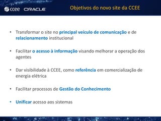 Objetivos do novo site da CCEE



• Transformar o site no principal veículo de comunicação e de
  relacionamento institucional

• Facilitar o acesso à informação visando melhorar a operação dos
  agentes

• Dar visibilidade à CCEE, como referência em comercialização de
  energia elétrica

• Facilitar processos de Gestão do Conhecimento

• Unificar acesso aos sistemas
 