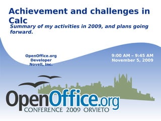 Achievement and challenges in Calc Summary of my activities in 2009, and plans going forward. OpenOffice.org Developer Novell, Inc. 9:00 AM – 9:45 AM November 5, 2009 