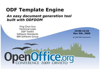 ODF Template Engine An easy document generation tool  built with ODFDOM Ying Chun Guo Technical Lead ODF Toolkit Software Standards IBM Software Group 15:00-15:45 Nov 5th, 2009 @ 2009 IBM Corporation 