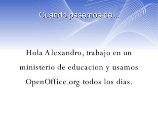 Cuando pasemos de... Hola Alexandro, trabajo en un ministerio de educacion y usamos OpenOffice.org todos los dias. 