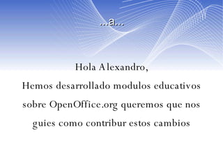 ...a... Hola Alexandro, Hemos desarrollado modulos educativos sobre OpenOffice.org queremos que nos guies como contribur estos cambios 