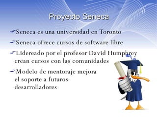 Proyecto Seneca Seneca es una universidad en Toronto Seneca ofrece cursos de software libre Lidereado por el profesor David Humphrey crean cursos con las comunidades Modelo de mentoraje mejora  el soporte a futuros  desarrolladores 