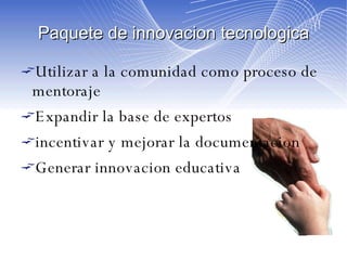 Paquete de innovacion tecnologica Utilizar a la comunidad como proceso de mentoraje Expandir la base de expertos incentivar y mejorar la documentacion Generar innovacion educativa 