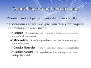 OpenOffice.org en la 2nda etapa Fomentando el pensamiento abstracto via OOo Extensiones educativas que conecten y provoquen estimular al joven usuario Lenguas - Herramientas que eficienten la lectura y escritura, expanda el vocabulario  Matematicas  – Resolver problemas, analsis de resultados, y ejemplificacion Ciencias Naturales  – flora y fauna regional, ciclos naturales Ciencias Sociales  – Cartografia, naciones, integracion con wikipedia social 