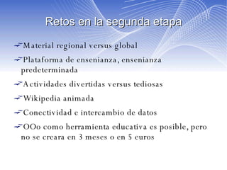 Retos en la segunda etapa Material regional versus global Plataforma de ensenianza, ensenianza predeterminada Actividades divertidas versus tediosas Wikipedia animada Conectividad e intercambio de datos OOo como herramienta educativa es posible, pero no se creara en 3 meses o en 5 euros 