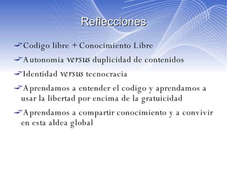 Reflecciones Codigo libre + Conocimiento Libre Autonomia  versus  duplicidad de contenidos Identidad  versus  tecnocracia Aprendamos a entender el codigo y aprendamos a usar la libertad por encima de la gratuicidad Aprendamos a compartir conocimiento y a convivir en esta aldea global 