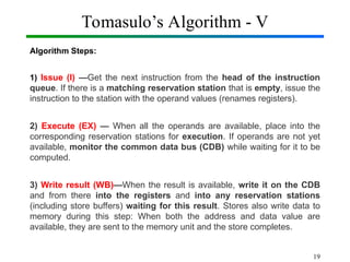 Tomasulo’s Algorithm - V
Algorithm Steps:
1) Issue (I) —Get the next instruction from the head of the instruction
queue. If there is a matching reservation station that is empty, issue the
instruction to the station with the operand values (renames registers).
2) Execute (EX) — When all the operands are available, place into the
corresponding reservation stations for execution. If operands are not yet
available, monitor the common data bus (CDB) while waiting for it to be
computed.
3) Write result (WB)—When the result is available, write it on the CDB
and from there into the registers and into any reservation stations
(including store buffers) waiting for this result. Stores also write data to
memory during this step: When both the address and data value are
available, they are sent to the memory unit and the store completes.
19
 