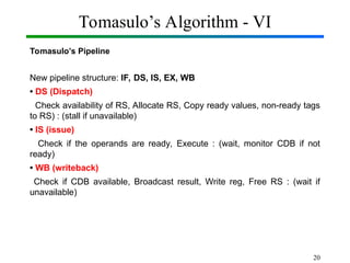 Tomasulo’s Algorithm - VI
Tomasulo’s Pipeline
New pipeline structure: IF, DS, IS, EX, WB
• DS (Dispatch)
Check availability of RS, Allocate RS, Copy ready values, non-ready tags
to RS) : (stall if unavailable)
• IS (issue)
Check if the operands are ready, Execute : (wait, monitor CDB if not
ready)
• WB (writeback)
Check if CDB available, Broadcast result, Write reg, Free RS : (wait if
unavailable)
20
 