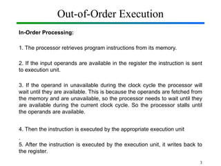 Out-of-Order Execution
In-Order Processing:
1. The processor retrieves program instructions from its memory.
2. If the input operands are available in the register the instruction is sent
to execution unit.
3. If the operand in unavailable during the clock cycle the processor will
wait until they are available. This is because the operands are fetched from
the memory and are unavailable, so the processor needs to wait until they
are available during the current clock cycle. So the processor stalls until
the operands are available.
4. Then the instruction is executed by the appropriate execution unit
.
5. After the instruction is executed by the execution unit, it writes back to
the register.
3
 