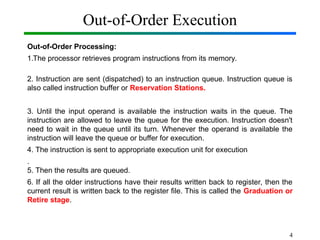 Out-of-Order Execution
Out-of-Order Processing:
1.The processor retrieves program instructions from its memory.
2. Instruction are sent (dispatched) to an instruction queue. Instruction queue is
also called instruction buffer or Reservation Stations.
3. Until the input operand is available the instruction waits in the queue. The
instruction are allowed to leave the queue for the execution. Instruction doesn't
need to wait in the queue until its turn. Whenever the operand is available the
instruction will leave the queue or buffer for execution.
4. The instruction is sent to appropriate execution unit for execution
.
5. Then the results are queued.
6. If all the older instructions have their results written back to register, then the
current result is written back to the register file. This is called the Graduation or
Retire stage.
4
 