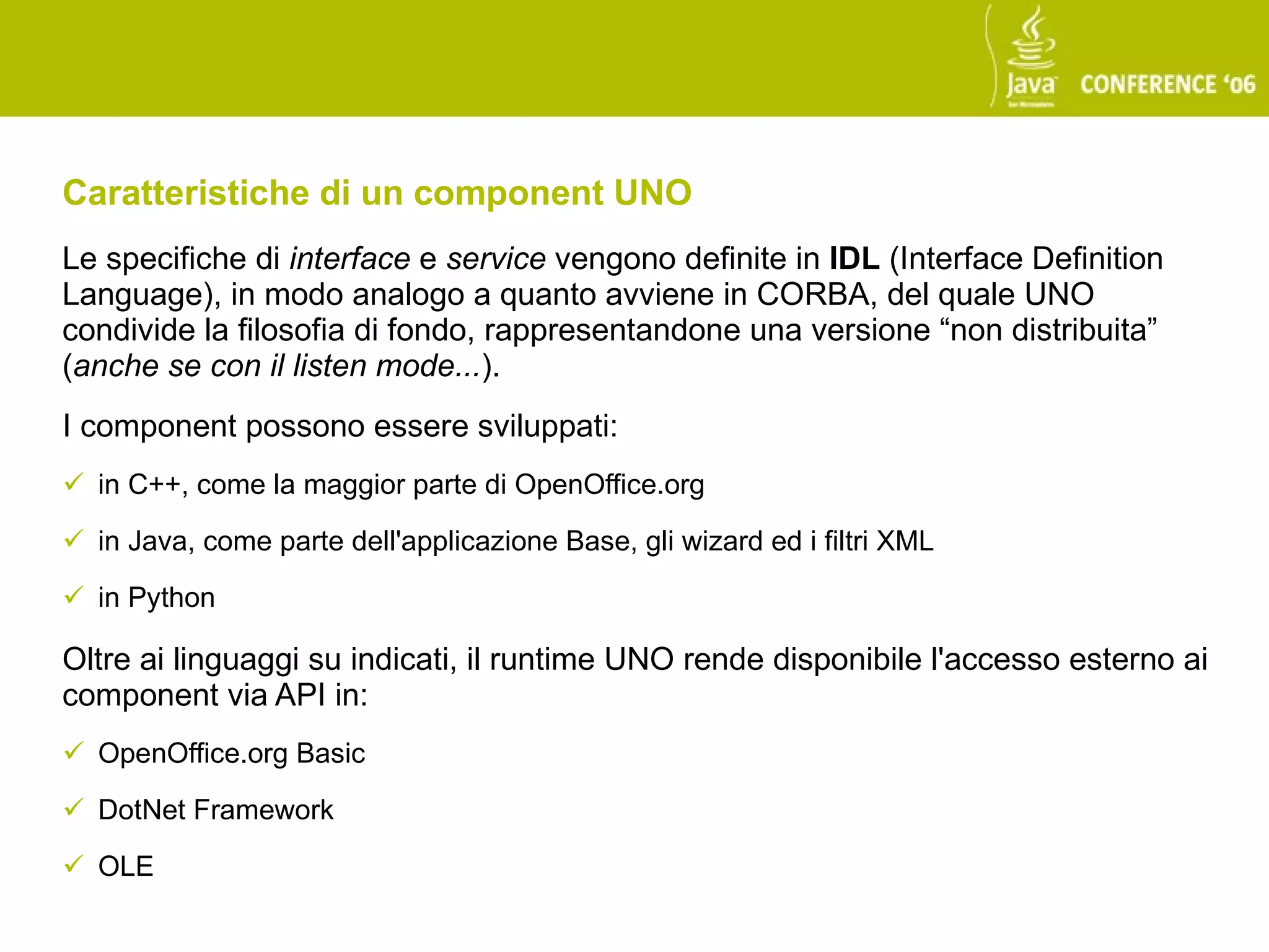 Caratteristiche di un component UNO
Le specifiche di interface e service vengono definite in IDL (Interface Definition
Language), in modo analogo a quanto avviene in CORBA, del quale UNO
condivide la filosofia di fondo, rappresentandone una versione “non distribuita”
(anche se con il listen mode...).
I component possono essere sviluppati:
 in C++, come la maggior parte di OpenOffice.org

 in Java, come parte dell'applicazione Base, gli wizard ed i filtri XML

 in Python

Oltre ai linguaggi su indicati, il runtime UNO rende disponibile l'accesso esterno ai
component via API in:
 OpenOffice.org Basic

 DotNet Framework

 OLE
 
