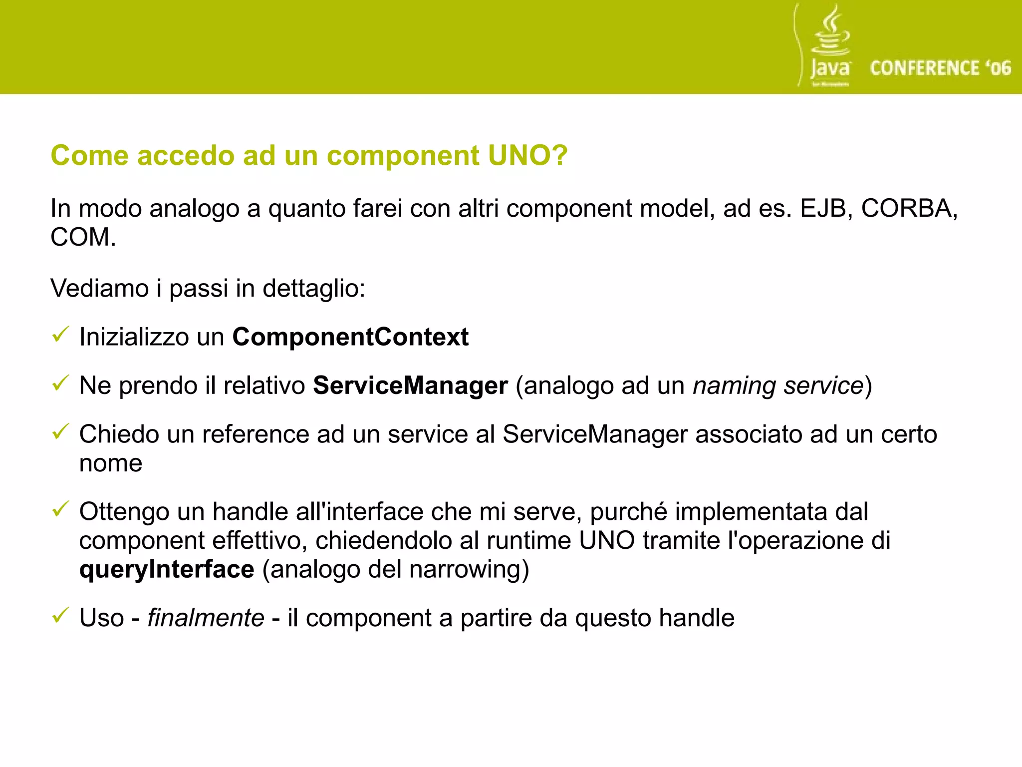 Come accedo ad un component UNO?
In modo analogo a quanto farei con altri component model, ad es. EJB, CORBA,
COM.

Vediamo i passi in dettaglio:
 Inizializzo un ComponentContext
 Ne prendo il relativo ServiceManager (analogo ad un naming service)
 Chiedo un reference ad un service al ServiceManager associato ad un certo
  nome
 Ottengo un handle all'interface che mi serve, purché implementata dal
  component effettivo, chiedendolo al runtime UNO tramite l'operazione di
  queryInterface (analogo del narrowing)
 Uso - finalmente - il component a partire da questo handle
 