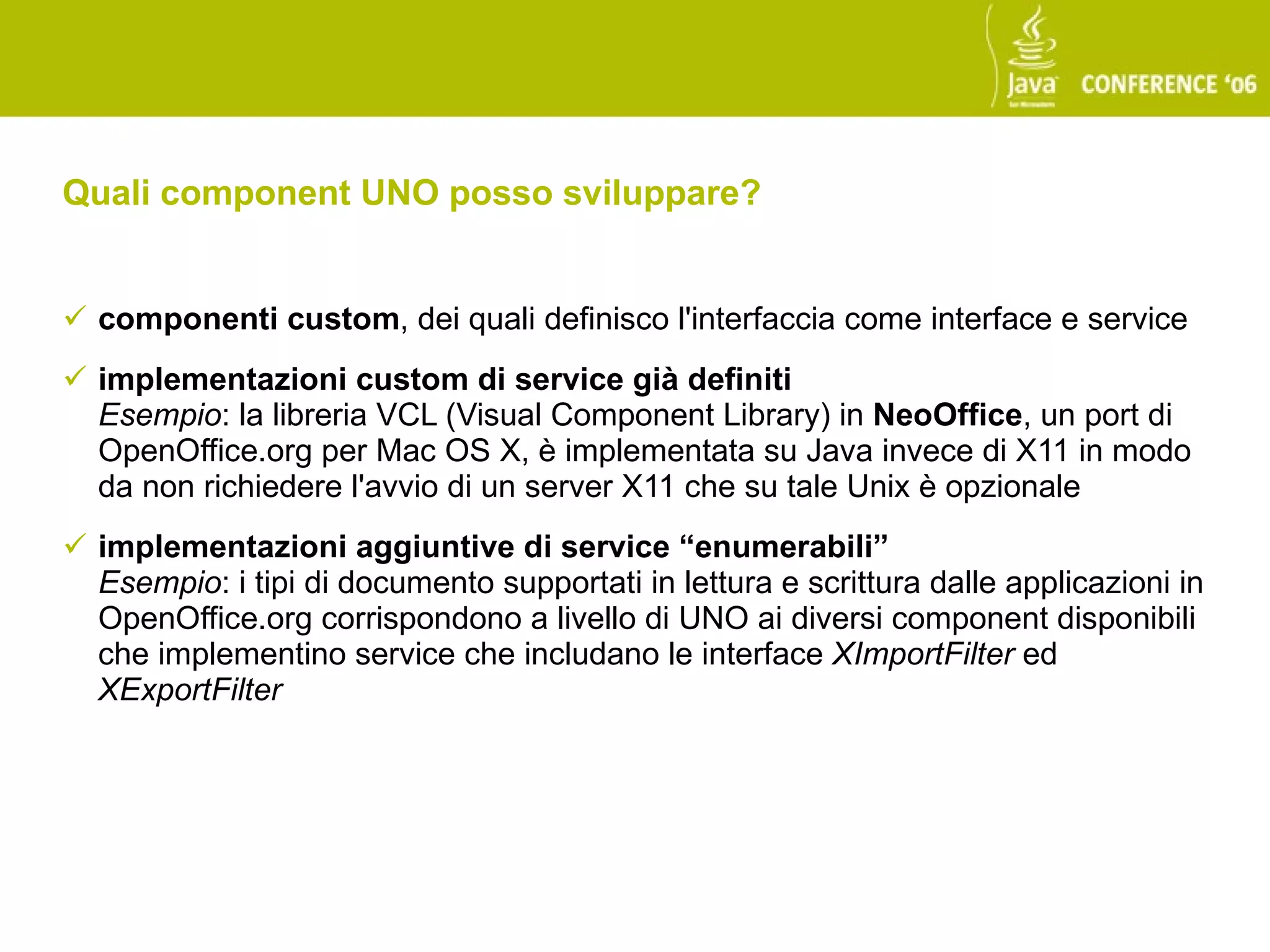 Quali component UNO posso sviluppare?


 componenti custom, dei quali definisco l'interfaccia come interface e service
 implementazioni custom di service già definiti
  Esempio: la libreria VCL (Visual Component Library) in NeoOffice, un port di
  OpenOffice.org per Mac OS X, è implementata su Java invece di X11 in modo
  da non richiedere l'avvio di un server X11 che su tale Unix è opzionale
 implementazioni aggiuntive di service “enumerabili”
  Esempio: i tipi di documento supportati in lettura e scrittura dalle applicazioni in
  OpenOffice.org corrispondono a livello di UNO ai diversi component disponibili
  che implementino service che includano le interface XImportFilter ed
  XExportFilter
 