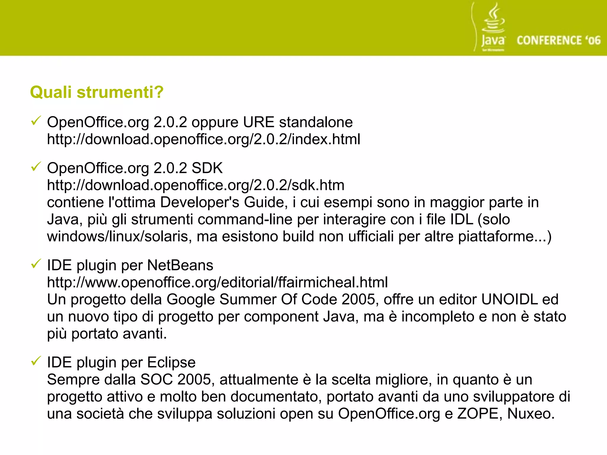 Quali strumenti?
 OpenOffice.org 2.0.2 oppure URE standalone
  http://download.openoffice.org/2.0.2/index.html
 OpenOffice.org 2.0.2 SDK
  http://download.openoffice.org/2.0.2/sdk.htm
  contiene l'ottima Developer's Guide, i cui esempi sono in maggior parte in
  Java, più gli strumenti command-line per interagire con i file IDL (solo
  windows/linux/solaris, ma esistono build non ufficiali per altre piattaforme...)
 IDE plugin per NetBeans
  http://www.openoffice.org/editorial/ffairmicheal.html
  Un progetto della Google Summer Of Code 2005, offre un editor UNOIDL ed
  un nuovo tipo di progetto per component Java, ma è incompleto e non è stato
  più portato avanti.
 IDE plugin per Eclipse
  Sempre dalla SOC 2005, attualmente è la scelta migliore, in quanto è un
  progetto attivo e molto ben documentato, portato avanti da uno sviluppatore di
  una società che sviluppa soluzioni open su OpenOffice.org e ZOPE, Nuxeo.
 
