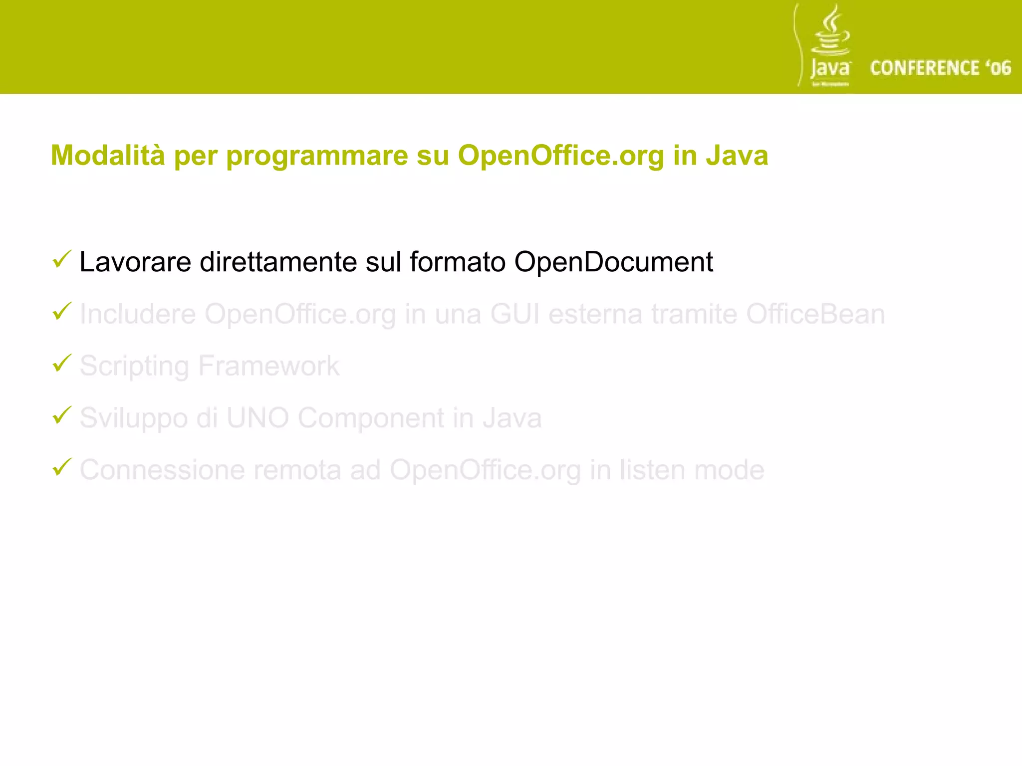 Modalità per programmare su OpenOffice.org in Java


 Lavorare direttamente sul formato OpenDocument
 Includere OpenOffice.org in una GUI esterna tramite OfficeBean
 Scripting Framework
 Sviluppo di UNO Component in Java
 Connessione remota ad OpenOffice.org in listen mode
 